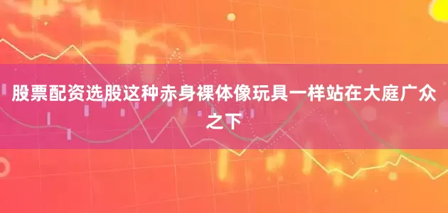 股票配资选股这种赤身裸体像玩具一样站在大庭广众之下