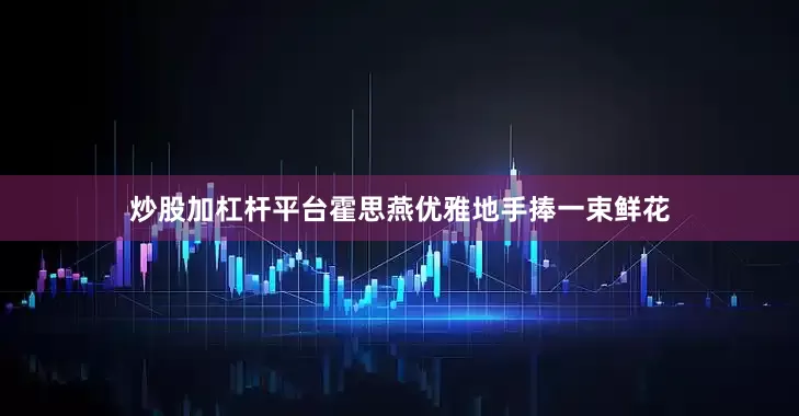 炒股加杠杆平台霍思燕优雅地手捧一束鲜花