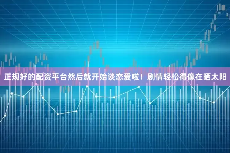 正规好的配资平台然后就开始谈恋爱啦！剧情轻松得像在晒太阳