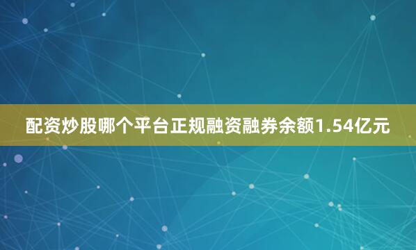 配资炒股哪个平台正规融资融券余额1.54亿元