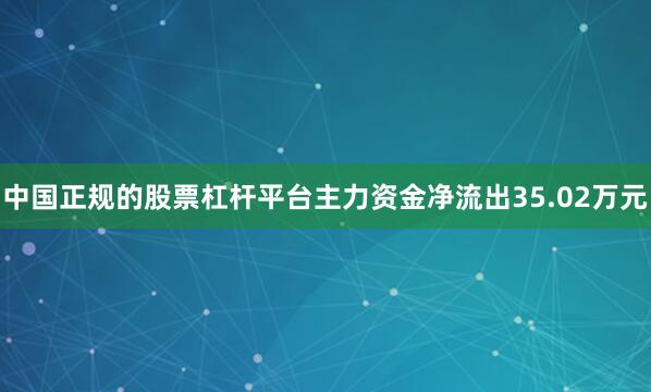 中国正规的股票杠杆平台主力资金净流出35.02万元