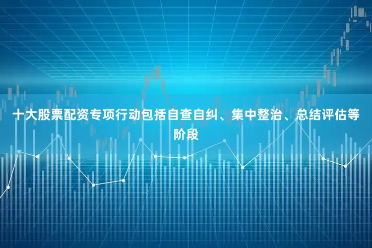十大股票配资专项行动包括自查自纠、集中整治、总结评估等阶段