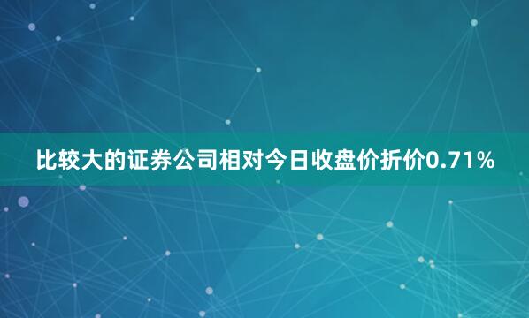 比较大的证券公司相对今日收盘价折价0.71%
