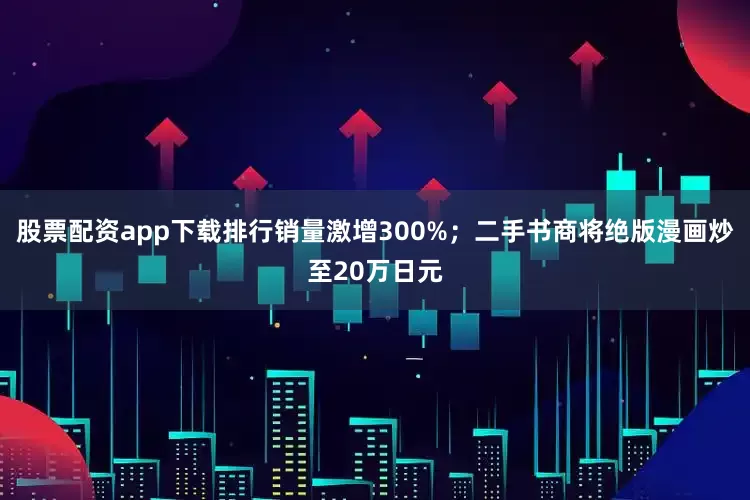股票配资app下载排行销量激增300%；二手书商将绝版漫画炒至20万日元