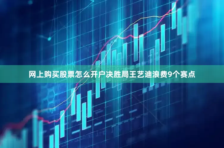 网上购买股票怎么开户决胜局王艺迪浪费9个赛点