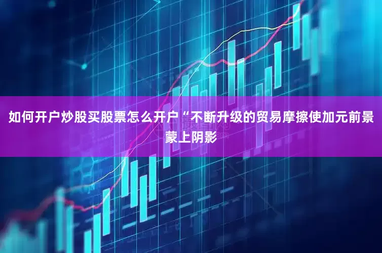 如何开户炒股买股票怎么开户“不断升级的贸易摩擦使加元前景蒙上阴影