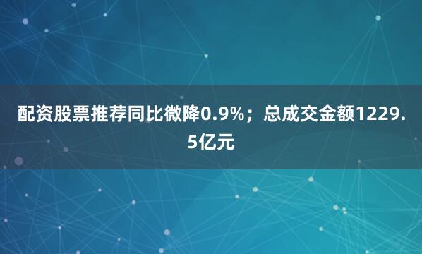配资股票推荐同比微降0.9%；总成交金额1229.5亿元