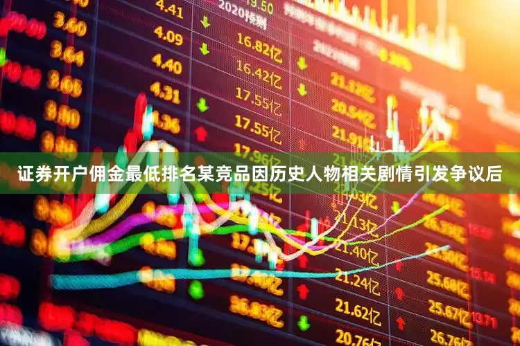 证券开户佣金最低排名某竞品因历史人物相关剧情引发争议后